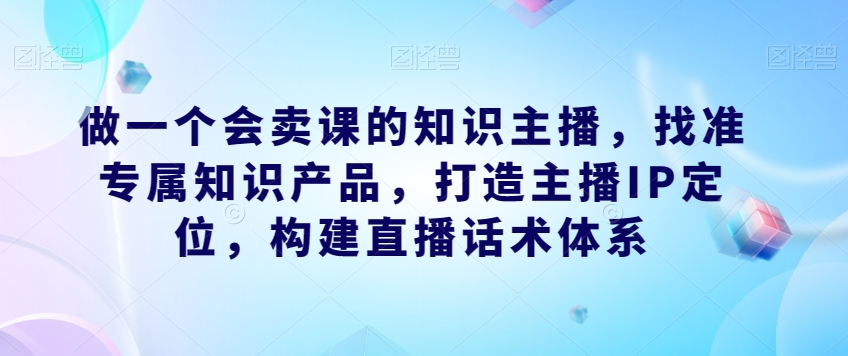 做一个会卖课的知识主播，找准专属知识产品，打造主播IP定位，构建直播话术体系-悟空知识星球