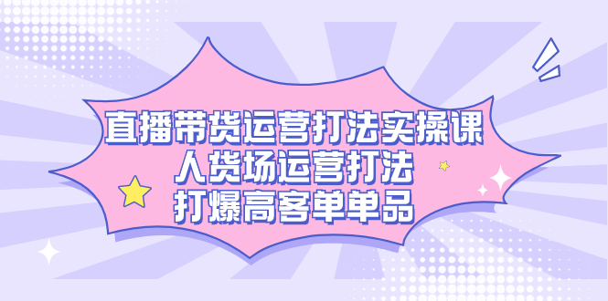 直播带货运营打法实操课，人货场运营打法，打爆高客单单品-悟空知识星球