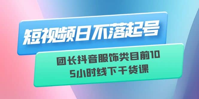 短视频日不落起号【6月11线下课】团长抖音服饰类目前10 5小时线下干货课-悟空知识星球