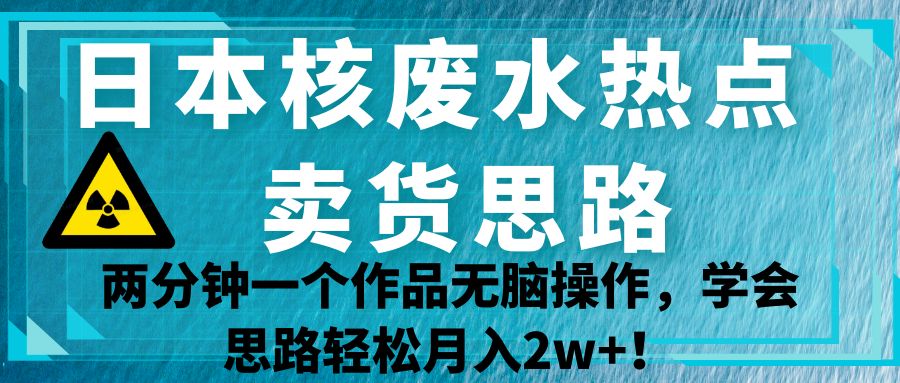 日本核废水热点卖货思路，两分钟一个作品无脑操作，学会思路轻松月入2w+！-悟空知识星球