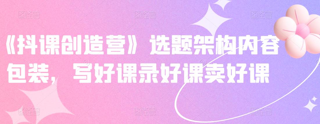 《抖课创造营》选题架构内容包装,写好课录好课卖好课-悟空知识星球