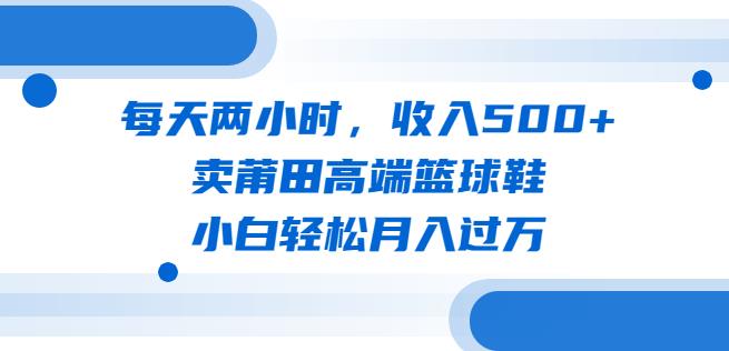 每天两小时，收入500+，卖莆田高端篮球鞋，小白轻松月入过万（教程+素材）【揭秘】-悟空知识星球