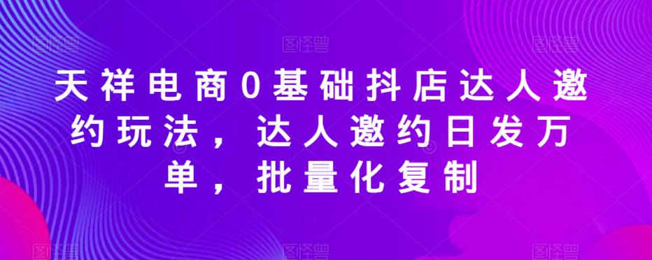 天祥电商0基础抖店达人邀约玩法，达人邀约日发万单，批量化复制-悟空知识星球