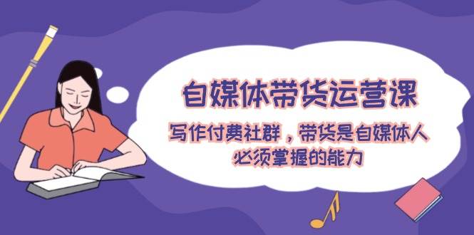 自媒体带货运营课：写作付费社群，带货是自媒体人必须掌握的能力-悟空知识星球