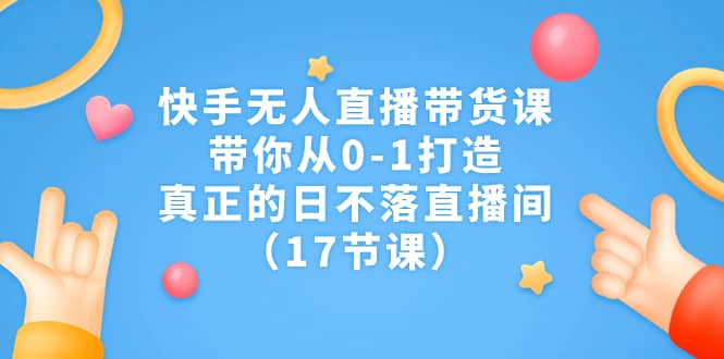 快手无人直播带货课，带你从0-1打造，真正的日不落直播间（17节课）-悟空知识星球