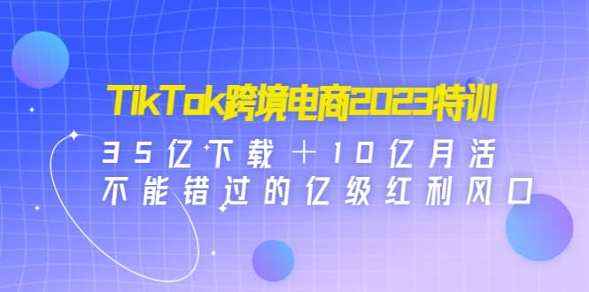 TikTok跨境电商2023特训：35亿下载＋10亿月活，不能错过的亿级红利风口-悟空知识星球