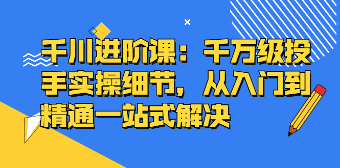 千川进阶课：千川投放细节实操，从入门到精通一站式解决-悟空知识星球