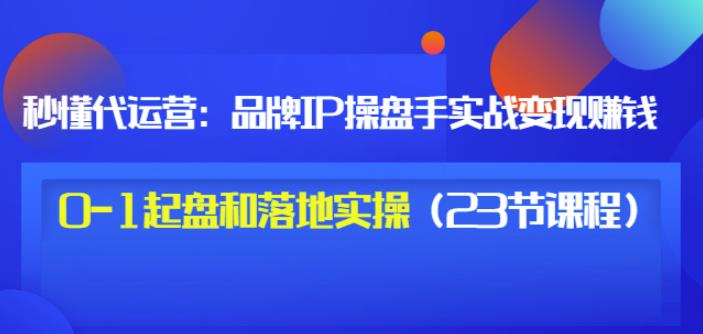 秒懂代运营：品牌IP操盘手实战赚钱，0-1起盘和落地实操（23节课程）价值199-悟空知识星球