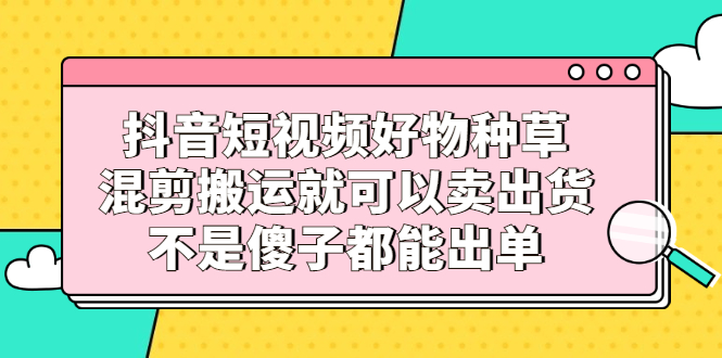 抖音短视频好物种草，混剪搬运就可以卖出货，不是傻子都能出单-悟空知识星球