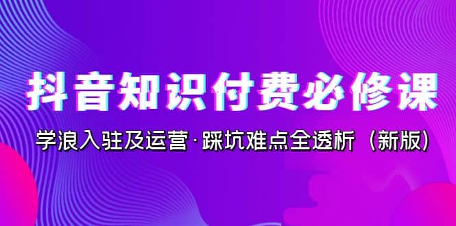 抖音·知识付费·必修课，学浪入驻及运营·踩坑难点全透析（2023新版）-悟空知识星球