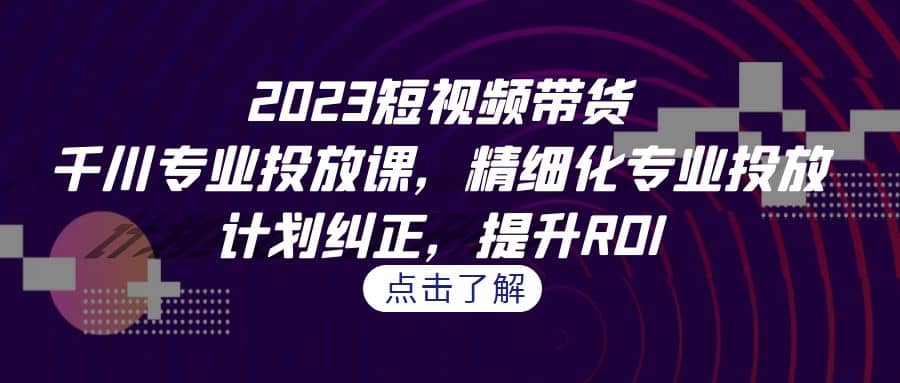 2023短视频带货-千川专业投放课，精细化专业投放，计划纠正，提升ROI-悟空知识星球