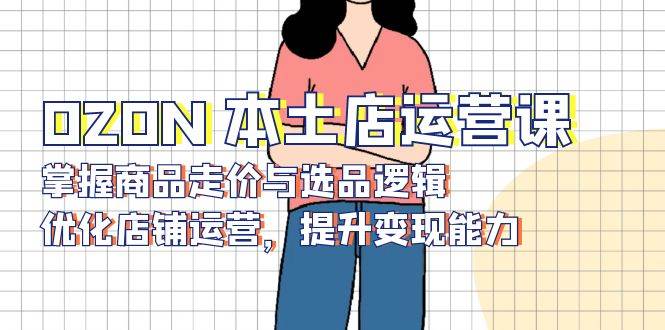 （13788期）OZON 本土店运营课，掌握商品走价与选品逻辑，优化店铺运营，提升变现能力-悟空知识星球