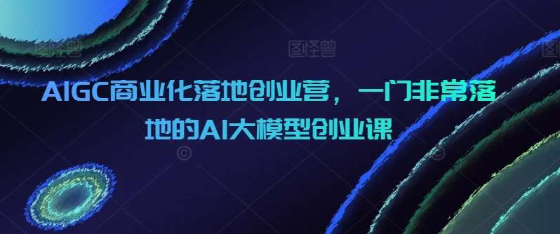 AIGC商业化落地创业营，一门非常落地的AI大模型创业课-悟空知识星球
