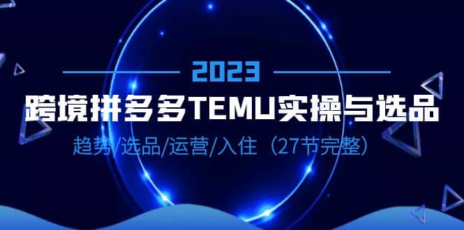 2023跨境·拼多多·TEMU实操与选品，趋势·选品·运营·入住（27节完整）-悟空知识星球