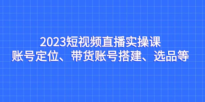 2023短视频直播实操课，账号定位、带货账号搭建、选品等-悟空知识星球