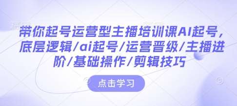 带你起号运营型主播培训课AI起号，底层逻辑/ai起号/运营晋级/主播进阶/基础操作/剪辑技巧-悟空知识星球