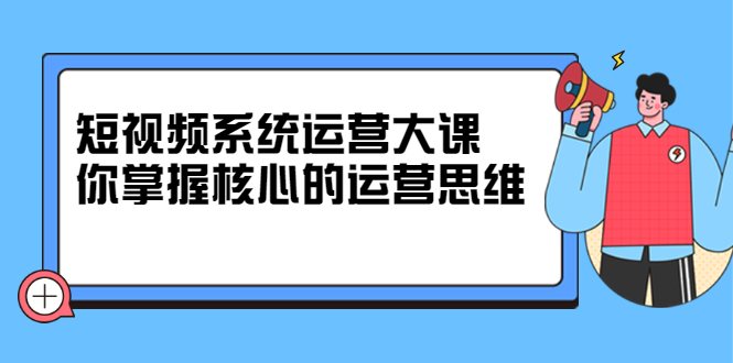 短视频系统运营大课，你掌握核心的运营思维 价值7800元-悟空知识星球