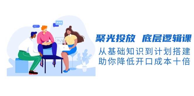 （13844期）聚光投放 底层逻辑课，从基础知识到计划搭建，助你降低开口成本十倍-悟空知识星球