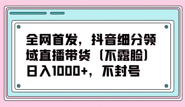 全网首发，抖音细分领域直播带货（不露脸）项目，日入1000+，不封号-悟空知识星球