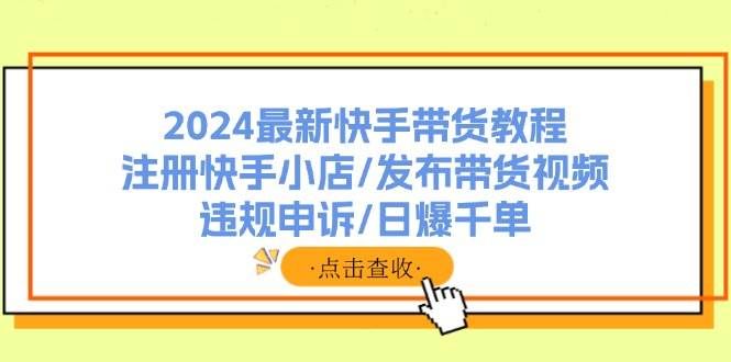 （11938期）2024最新快手带货教程：注册快手小店/发布带货视频/违规申诉/日爆千单-悟空知识星球