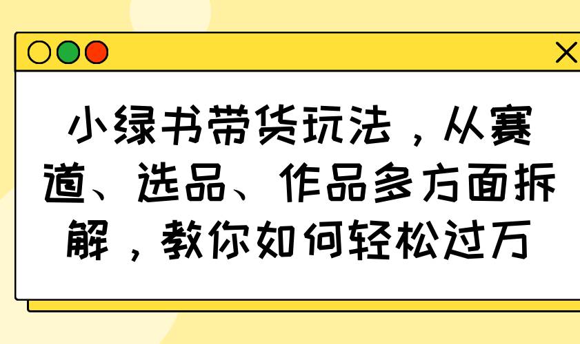 （14537期）小绿书带货玩法，从赛道、选品、作品多方面拆解，教你如何轻松过万-悟空知识星球