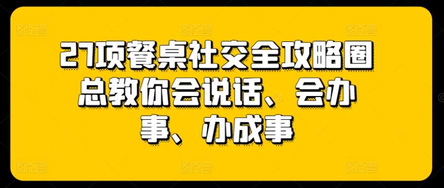 27项餐桌社交全攻略圈总教你会说话、会办事、办成事-悟空知识星球