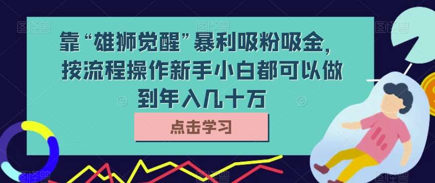 靠“雄狮觉醒”暴利吸粉吸金,按流程操作新手小白都可以做到年入几十万【揭秘】-悟空知识星球