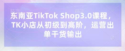 东南亚TikTok Shop3.0课程，TK小店​从初级到高阶，运营出单干货输出-悟空知识星球