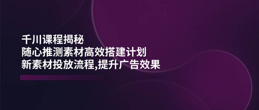 （14317期）千川课程揭秘：随心推测素材高效搭建计划,新素材投放流程,提升广告效果-悟空知识星球