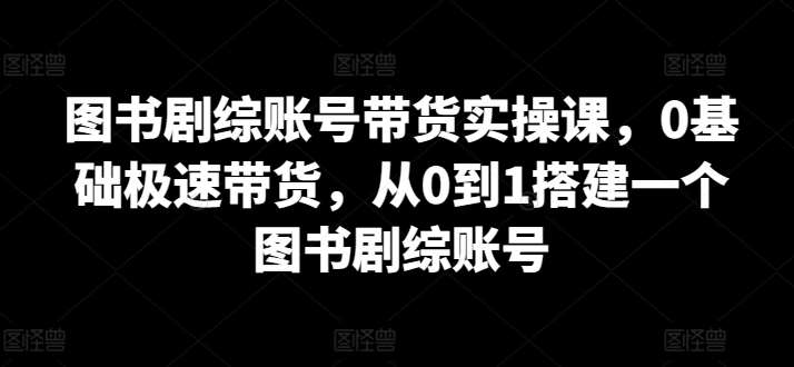 图书剧综账号带货实操课，0基础极速带货，从0到1搭建一个图书剧综账号-悟空知识星球