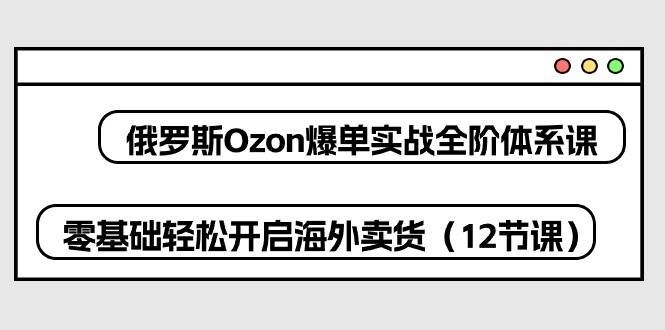 （10555期）俄罗斯 Ozon-爆单实战全阶体系课，零基础轻松开启海外卖货（12节课）-悟空知识星球