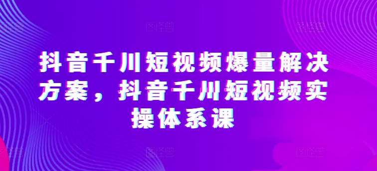 抖音千川短视频爆量解决方案，抖音千川短视频实操体系课-悟空知识星球