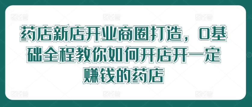 药店新店开业商圈打造，0基础全程教你如何开店开一定赚钱的药店-悟空知识星球