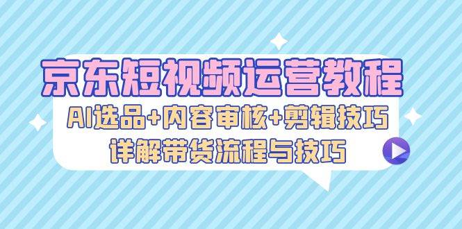 （13044期）京东短视频运营教程：AI选品+内容审核+剪辑技巧，详解带货流程与技巧-悟空知识星球