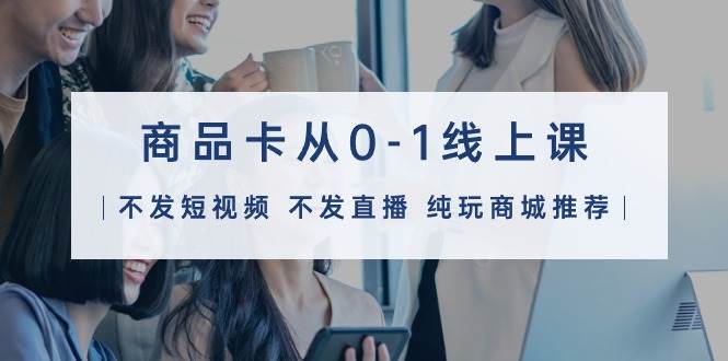 （9834期）商品卡从0-1线上课（不发短视频 不发直播 纯玩商城推荐）32节课-悟空知识星球