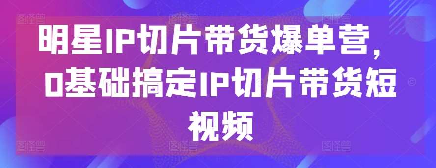 明星IP切片带货爆单营，0基础搞定IP切片带货短视频-悟空知识星球