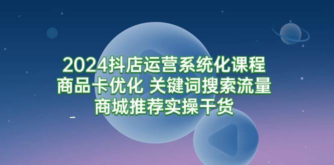(9438期)2024抖店运营系统化课程:商品卡优化 关键词搜索流量商城推荐实操干货-悟空知识星球