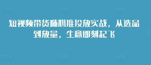 短视频带货随心推投放实战，从选品到放量，生意即刻起飞-悟空知识星球