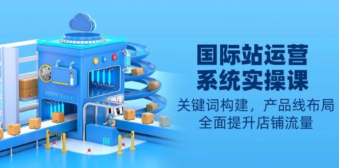 （13967期）国际站运营系统实操课：关键词构建，产品线布局，全面提升店铺流量-悟空知识星球