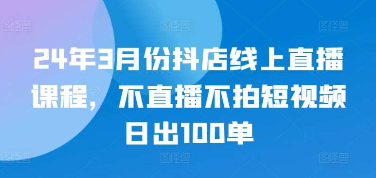 24年3月份抖店线上直播课程，不直播不拍短视频日出100单-悟空知识星球