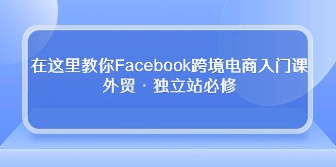 （10259期）在这里教你Facebook跨境电商入门课，外贸·独立站必修-悟空知识星球
