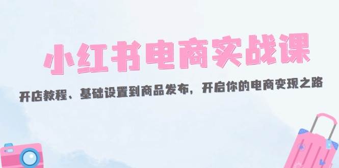 （12367期）小红书电商实战课：开店教程、基础设置到商品发布，开启你的电商变现之路-悟空知识星球