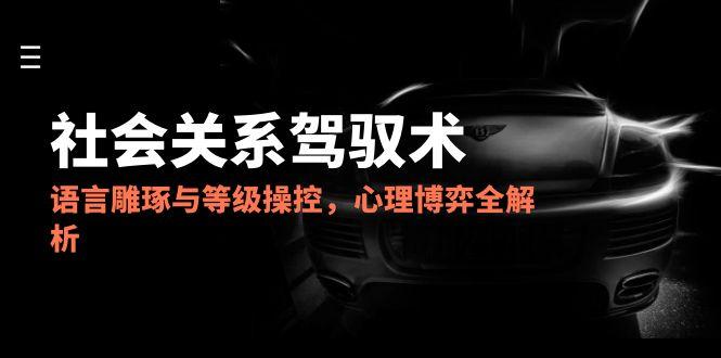 （14958期）2025社会关系驾驭术，语言雕琢与等级操控，心理博弈全解析-悟空知识星球