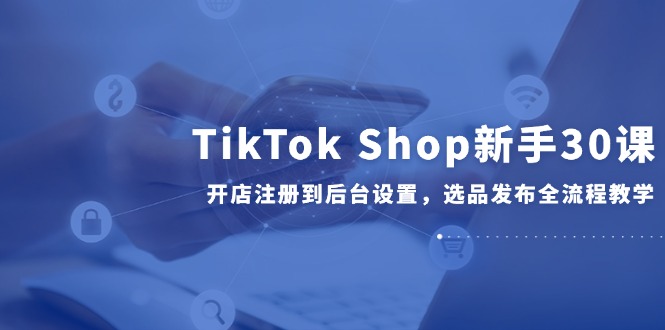 （14960期）TikTok Shop新手30课，开店注册到后台设置，选品发布全流程教学-悟空知识星球
