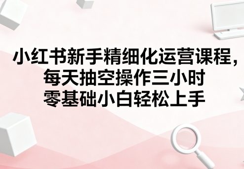 小红书新手精细化运营课程，每天抽空操作三小时，零基础小白轻松上手-悟空知识星球