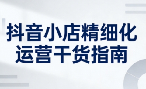 抖音小店精细化运营干货指南新版,助力商家系统提升店铺运营能力(更新26年5月)-悟空知识星球